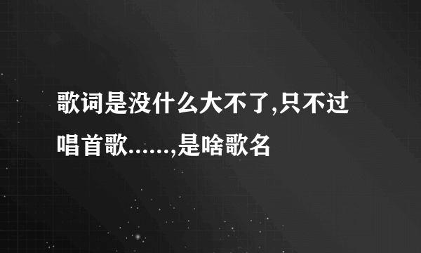 歌词是没什么大不了,只不过唱首歌......,是啥歌名