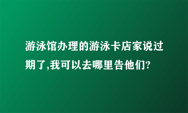 游泳馆办理的游泳卡店家说过期了,我可以去哪里告他们?