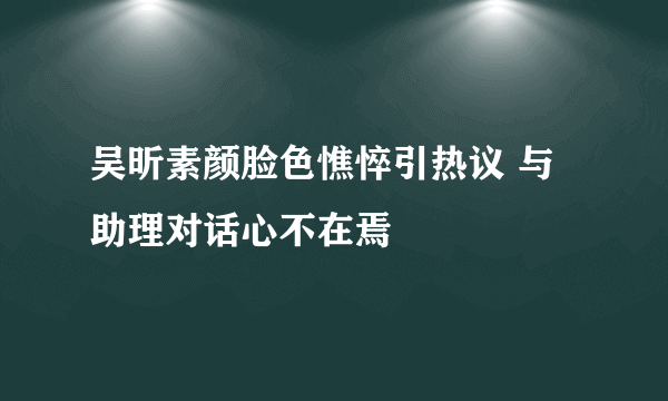 吴昕素颜脸色憔悴引热议 与助理对话心不在焉