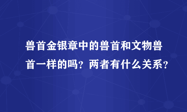 兽首金银章中的兽首和文物兽首一样的吗？两者有什么关系？