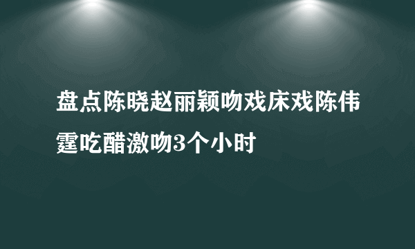 盘点陈晓赵丽颖吻戏床戏陈伟霆吃醋激吻3个小时