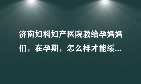 济南妇科妇产医院教给孕妈妈们，在孕期，怎么样才能缓解水肿呢?