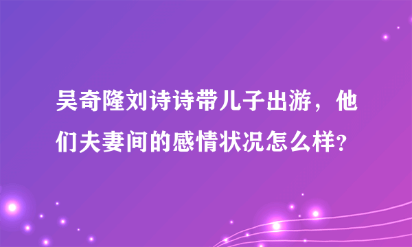 吴奇隆刘诗诗带儿子出游，他们夫妻间的感情状况怎么样？