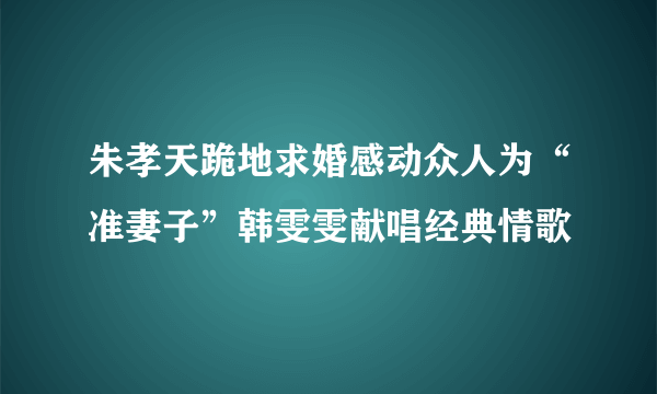 朱孝天跪地求婚感动众人为“准妻子”韩雯雯献唱经典情歌