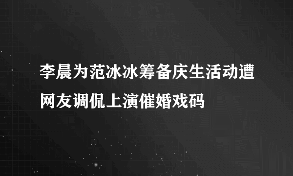 李晨为范冰冰筹备庆生活动遭网友调侃上演催婚戏码