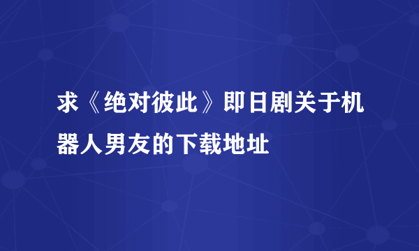 求《绝对彼此》即日剧关于机器人男友的下载地址