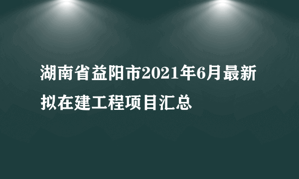 湖南省益阳市2021年6月最新拟在建工程项目汇总