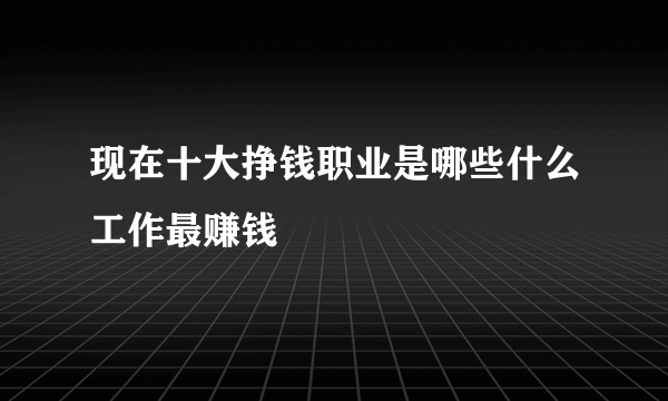 现在十大挣钱职业是哪些什么工作最赚钱