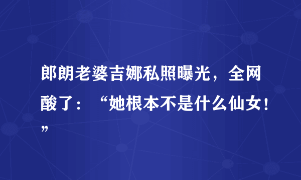 郎朗老婆吉娜私照曝光，全网酸了：“她根本不是什么仙女！”