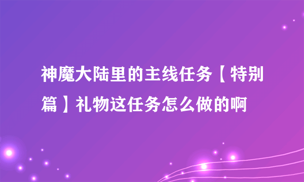 神魔大陆里的主线任务【特别篇】礼物这任务怎么做的啊