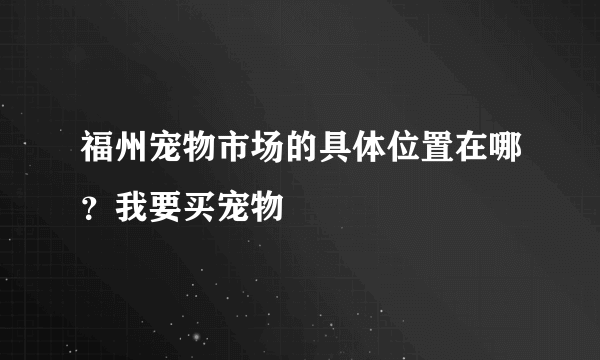 福州宠物市场的具体位置在哪？我要买宠物