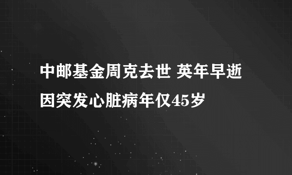 中邮基金周克去世 英年早逝因突发心脏病年仅45岁