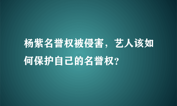 杨紫名誉权被侵害，艺人该如何保护自己的名誉权？