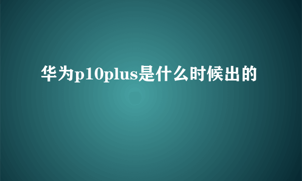 华为p10plus是什么时候出的