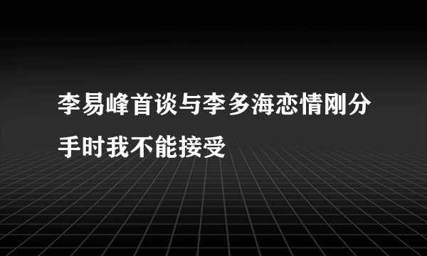 李易峰首谈与李多海恋情刚分手时我不能接受