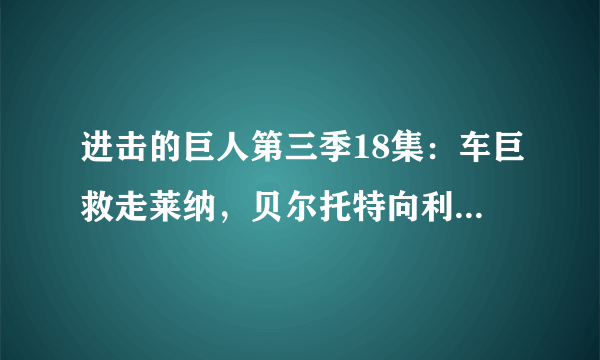 进击的巨人第三季18集：车巨救走莱纳，贝尔托特向利威尔班求救