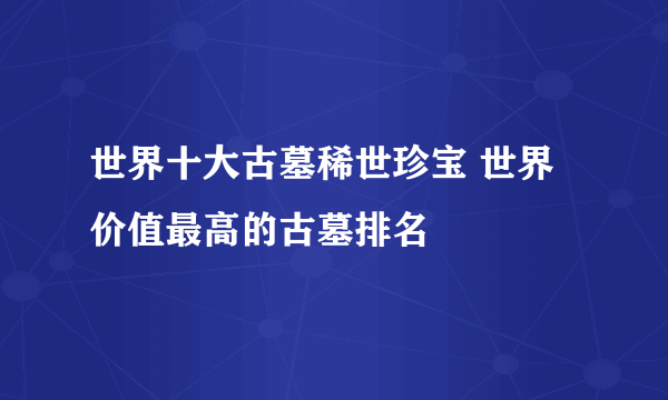 世界十大古墓稀世珍宝 世界价值最高的古墓排名