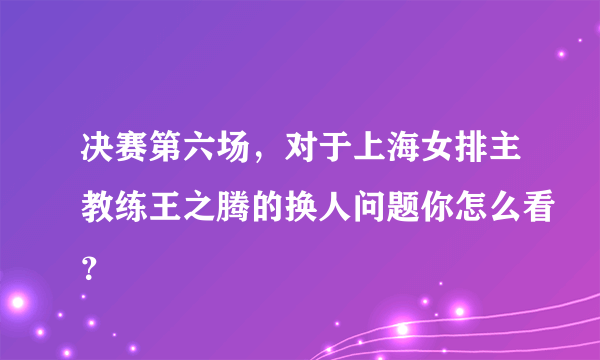 决赛第六场，对于上海女排主教练王之腾的换人问题你怎么看？