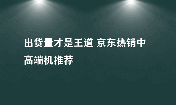 出货量才是王道 京东热销中高端机推荐