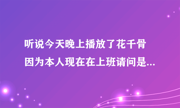 听说今天晚上播放了花千骨 因为本人现在在上班请问是否播放了 求解答