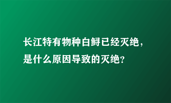 长江特有物种白鲟已经灭绝，是什么原因导致的灭绝？