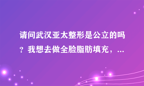 请问武汉亚太整形是公立的吗？我想去做全脸脂肪填充，不知道案例怎么样？好不好？