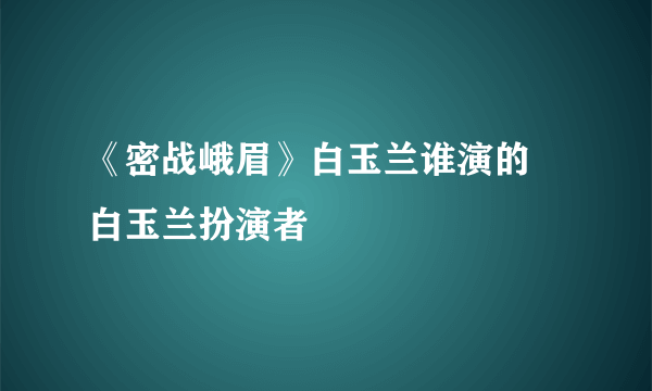 《密战峨眉》白玉兰谁演的 白玉兰扮演者