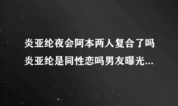 炎亚纶夜会阿本两人复合了吗炎亚纶是同性恋吗男友曝光_飞外网