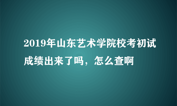 2019年山东艺术学院校考初试成绩出来了吗，怎么查啊