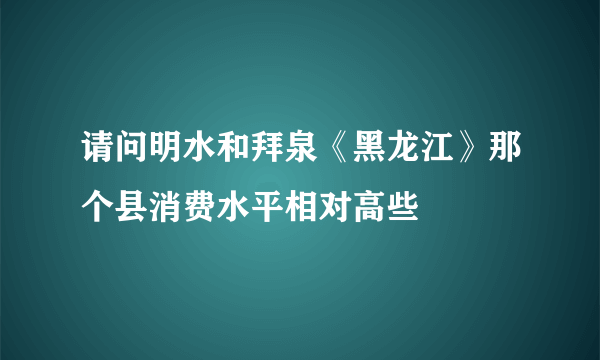 请问明水和拜泉《黑龙江》那个县消费水平相对高些