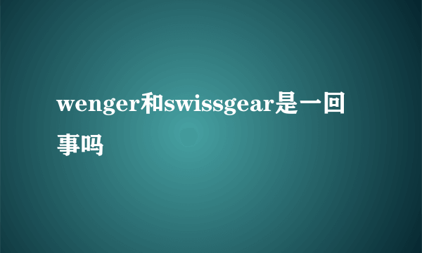 wenger和swissgear是一回事吗