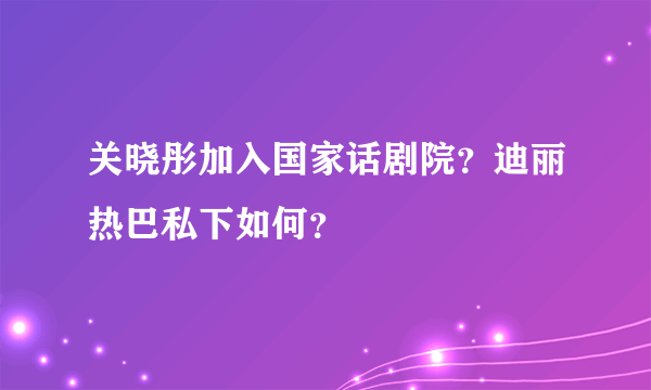 关晓彤加入国家话剧院？迪丽热巴私下如何？