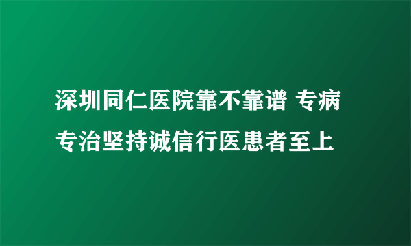 深圳同仁医院靠不靠谱 专病专治坚持诚信行医患者至上