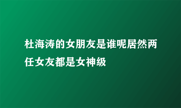 杜海涛的女朋友是谁呢居然两任女友都是女神级