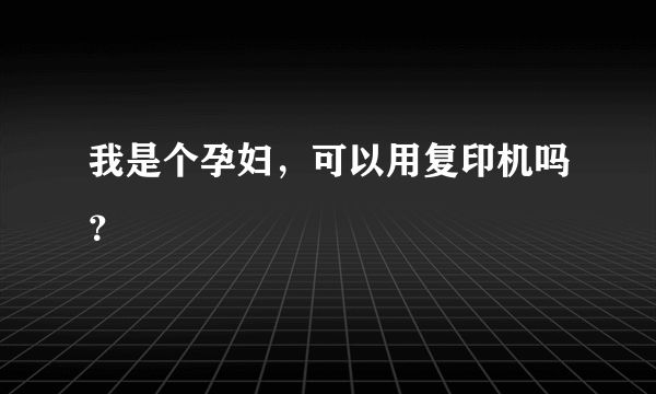 我是个孕妇，可以用复印机吗？