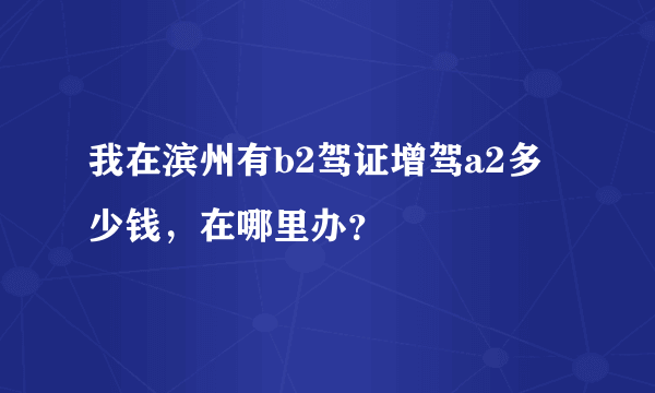 我在滨州有b2驾证增驾a2多少钱，在哪里办？