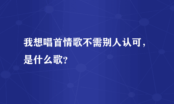 我想唱首情歌不需别人认可，是什么歌？