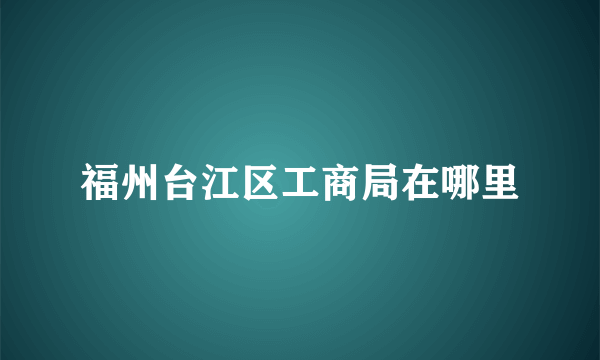 福州台江区工商局在哪里