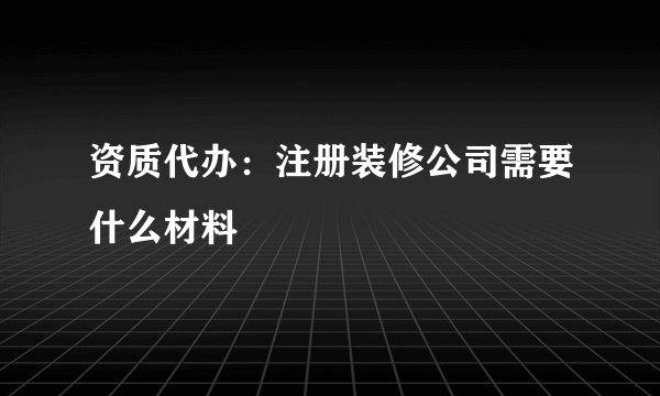 资质代办：注册装修公司需要什么材料