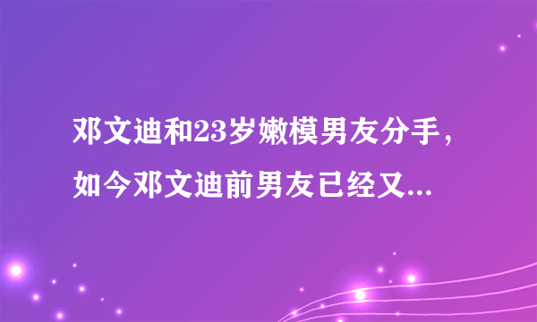 邓文迪和23岁嫩模男友分手，如今邓文迪前男友已经又寻新欢？