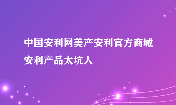 中国安利网美产安利官方商城安利产品太坑人