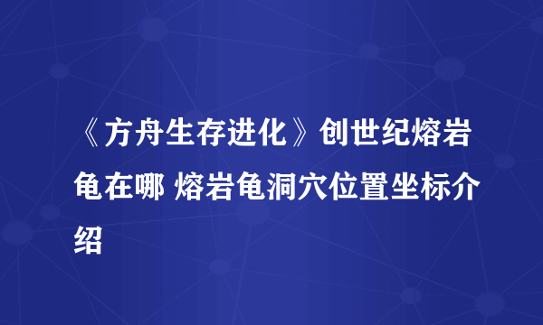 《方舟生存进化》创世纪熔岩龟在哪 熔岩龟洞穴位置坐标介绍