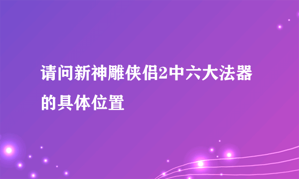 请问新神雕侠侣2中六大法器的具体位置