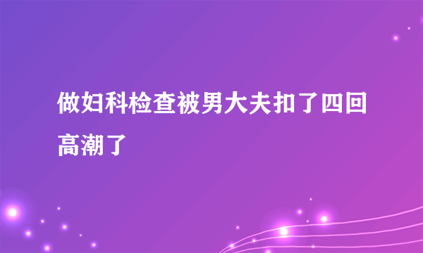 做妇科检查被男大夫扣了四回高潮了