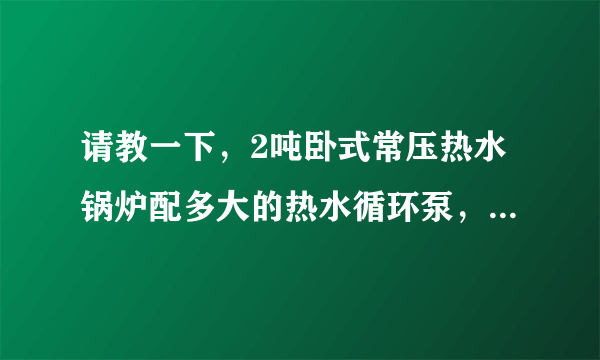 请教一下，2吨卧式常压热水锅炉配多大的热水循环泵，供暖1.2万平米左右