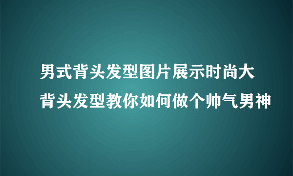 男式背头发型图片展示时尚大背头发型教你如何做个帅气男神