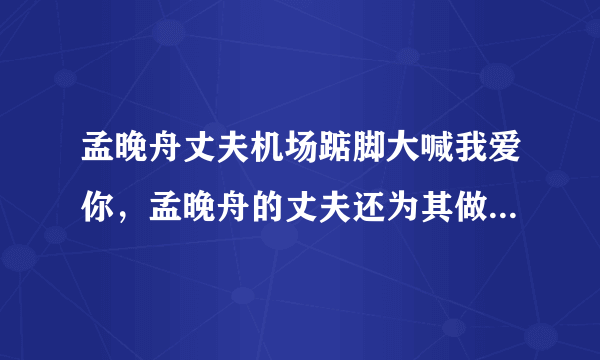 孟晚舟丈夫机场踮脚大喊我爱你，孟晚舟的丈夫还为其做过哪些令人感动的事？