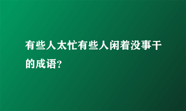 有些人太忙有些人闲着没事干的成语？