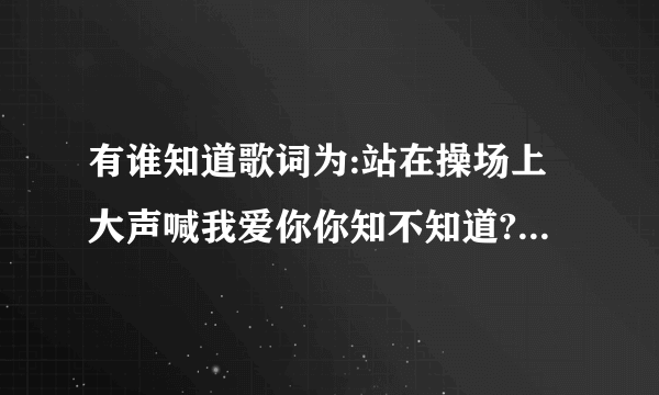 有谁知道歌词为:站在操场上大声喊我爱你你知不知道?_音乐？