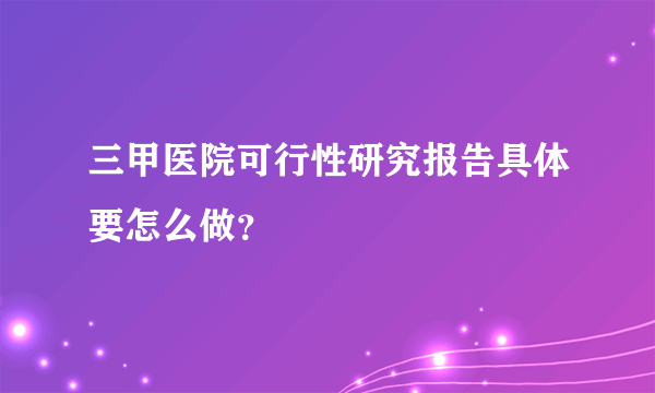 三甲医院可行性研究报告具体要怎么做？